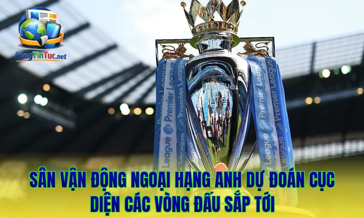 Sân vận động Ngoại hạng Anh dự đoán cục diện các vòng đấu sắp tới